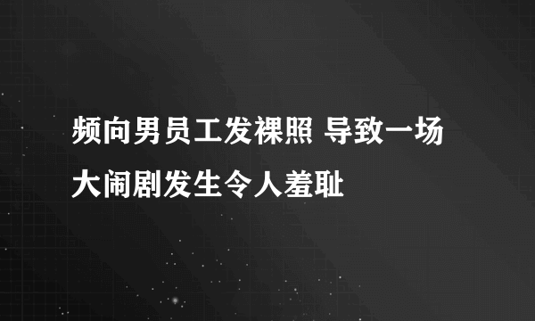 频向男员工发裸照 导致一场大闹剧发生令人羞耻