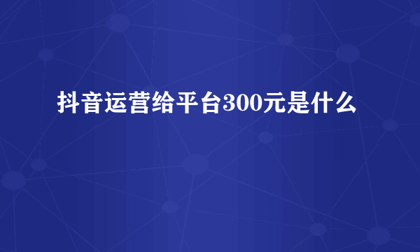 抖音运营给平台300元是什么