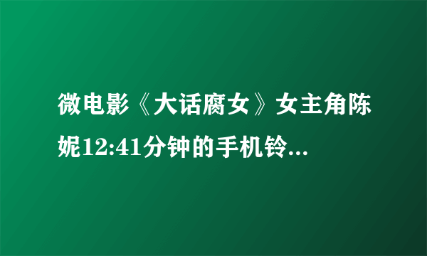 微电影《大话腐女》女主角陈妮12:41分钟的手机铃声是什么?