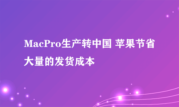 MacPro生产转中国 苹果节省大量的发货成本