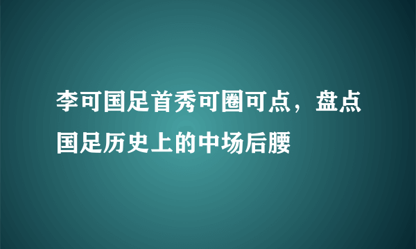 李可国足首秀可圈可点，盘点国足历史上的中场后腰