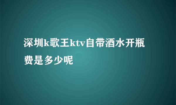 深圳k歌王ktv自带酒水开瓶费是多少呢