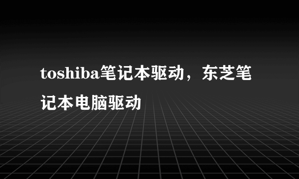 toshiba笔记本驱动，东芝笔记本电脑驱动