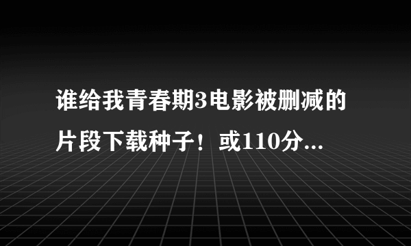 谁给我青春期3电影被删减的片段下载种子！或110分钟完整版的高清下载种子，不要90分钟的！看好问题！邮...