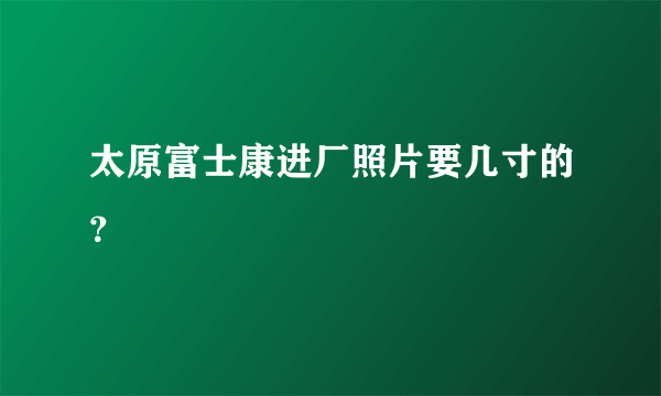 太原富士康进厂照片要几寸的？