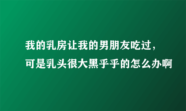 我的乳房让我的男朋友吃过，可是乳头很大黑乎乎的怎么办啊