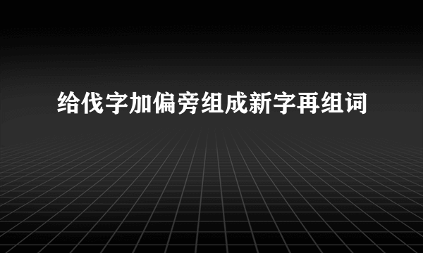 给伐字加偏旁组成新字再组词