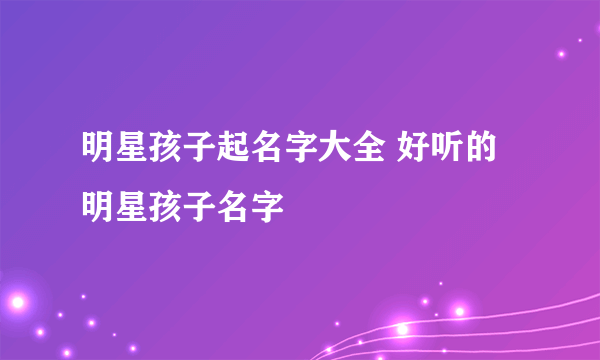 明星孩子起名字大全 好听的明星孩子名字