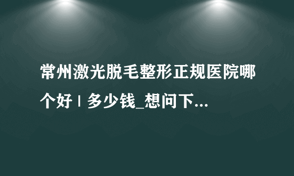 常州激光脱毛整形正规医院哪个好 | 多少钱_想问下你们那里激光脱毛要多少钱呢？