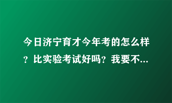 今日济宁育才今年考的怎么样？比实验考试好吗？我要不要从实验转到育才，变得更好？