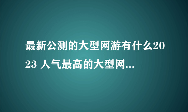 最新公测的大型网游有什么2023 人气最高的大型网络游戏推荐