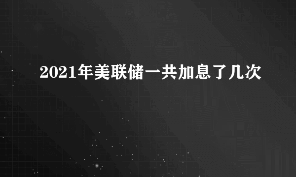 2021年美联储一共加息了几次