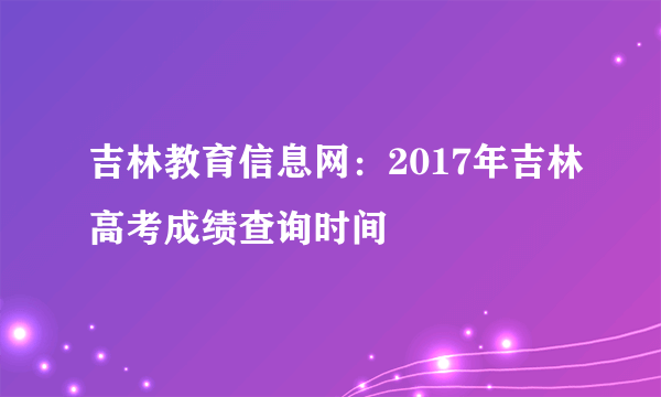 吉林教育信息网：2017年吉林高考成绩查询时间