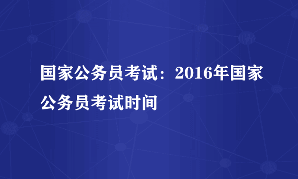 国家公务员考试：2016年国家公务员考试时间