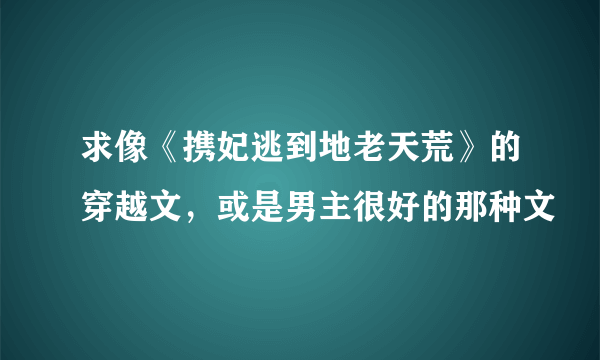 求像《携妃逃到地老天荒》的穿越文，或是男主很好的那种文