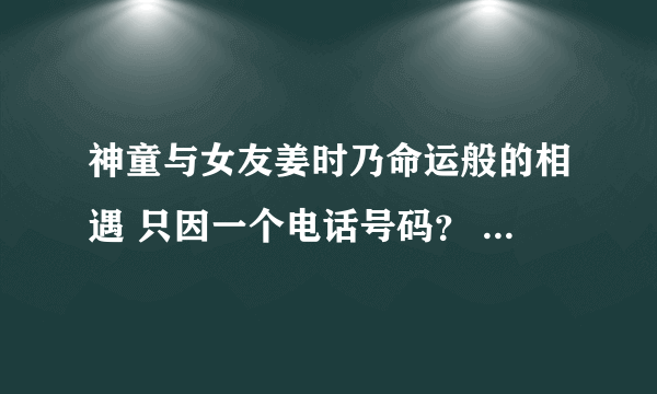 神童与女友姜时乃命运般的相遇 只因一个电话号码？ - 娱乐新闻 -飞外网