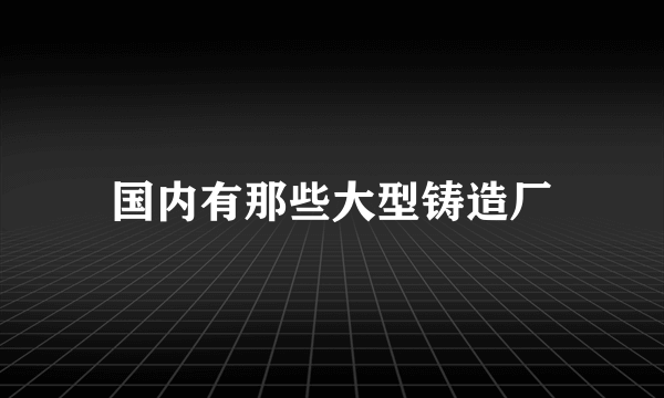 国内有那些大型铸造厂