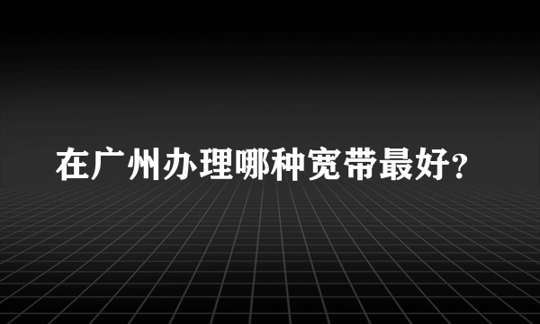 在广州办理哪种宽带最好？