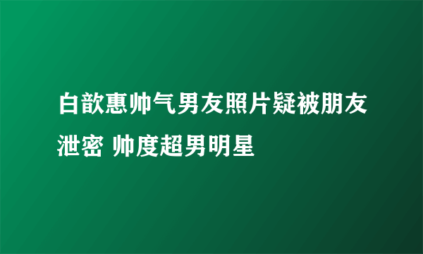 白歆惠帅气男友照片疑被朋友泄密 帅度超男明星