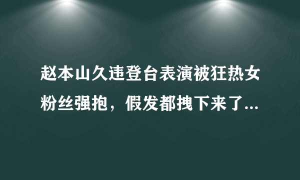 赵本山久违登台表演被狂热女粉丝强抱，假发都拽下来了。后来如何？