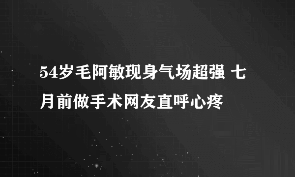 54岁毛阿敏现身气场超强 七月前做手术网友直呼心疼