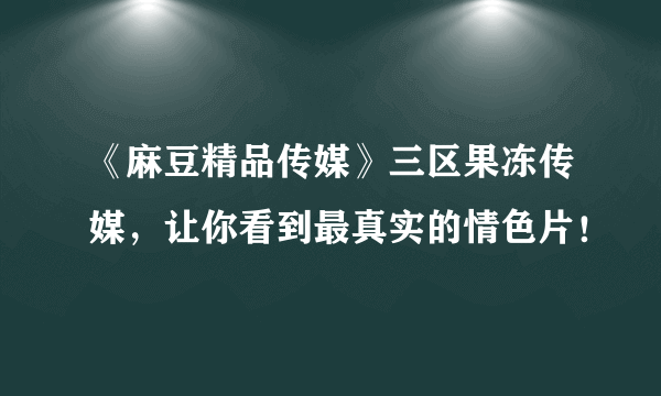 《麻豆精品传媒》三区果冻传媒，让你看到最真实的情色片！