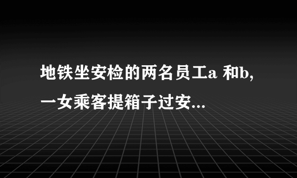 地铁坐安检的两名员工a 和b, 一女乘客提箱子过安检，前边的a 示意b 从后边帮乘客提一下箱子，