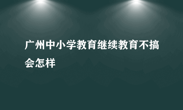 广州中小学教育继续教育不搞会怎样