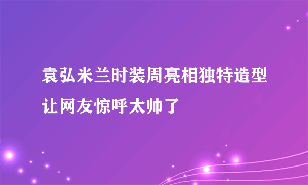 袁弘米兰时装周亮相独特造型让网友惊呼太帅了