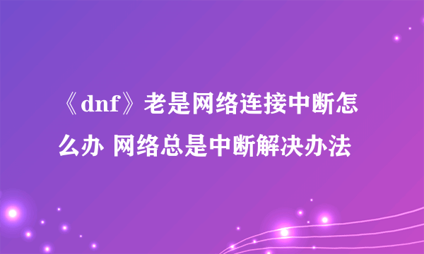 《dnf》老是网络连接中断怎么办 网络总是中断解决办法