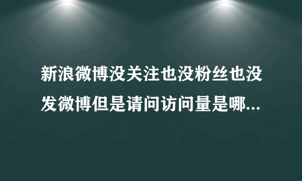 新浪微博没关注也没粉丝也没发微博但是请问访问量是哪里来的？我微博只有她知道，被她加入黑名单而已啦！