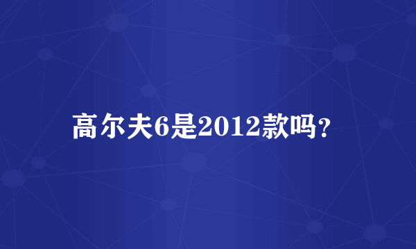 高尔夫6是2012款吗？