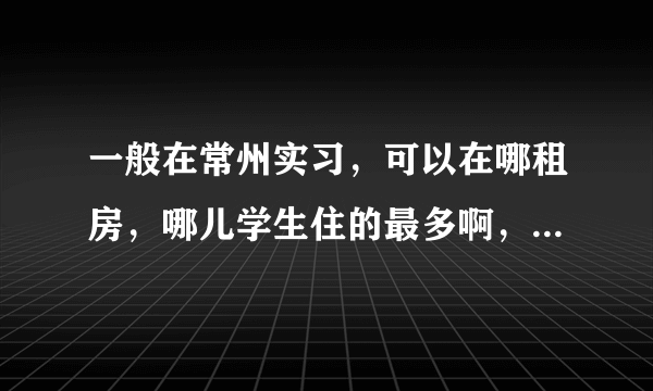 一般在常州实习，可以在哪租房，哪儿学生住的最多啊，常州大学城周围的房子住的都是学生吗