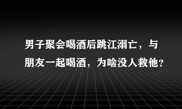 男子聚会喝酒后跳江溺亡，与朋友一起喝酒，为啥没人救他？