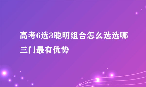 高考6选3聪明组合怎么选选哪三门最有优势