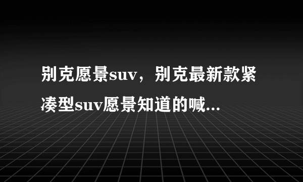 别克愿景suv，别克最新款紧凑型suv愿景知道的喊下一款非常漂亮的SUV请