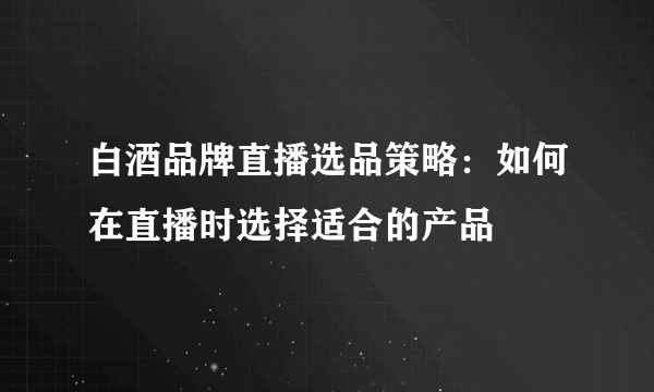 白酒品牌直播选品策略：如何在直播时选择适合的产品