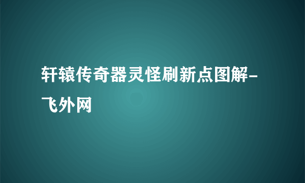 轩辕传奇器灵怪刷新点图解-飞外网