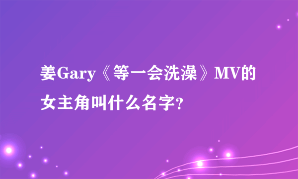 姜Gary《等一会洗澡》MV的女主角叫什么名字？