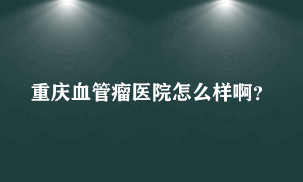 重庆血管瘤医院怎么样啊？