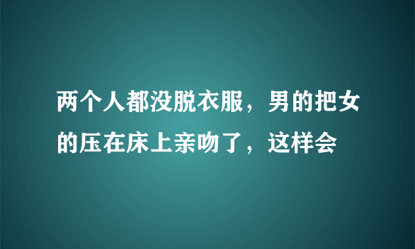 两个人都没脱衣服，男的把女的压在床上亲吻了，这样会