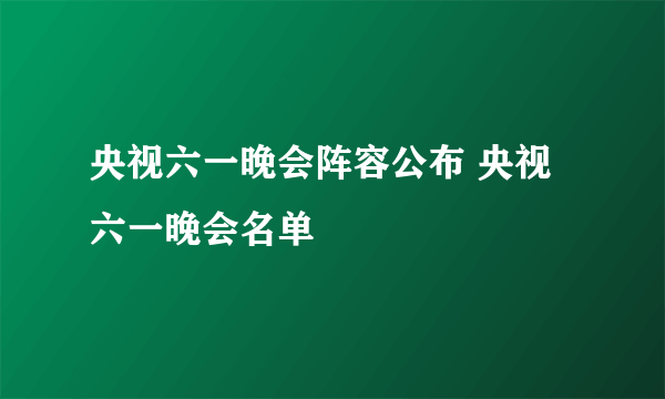 央视六一晚会阵容公布 央视六一晚会名单