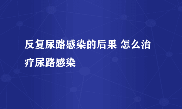 反复尿路感染的后果 怎么治疗尿路感染