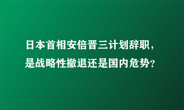 日本首相安倍晋三计划辞职，是战略性撤退还是国内危势？