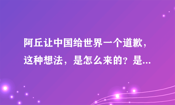 阿丘让中国给世界一个道歉，这种想法，是怎么来的？是小学老师教育的吗？