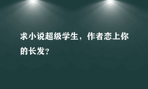 求小说超级学生，作者恋上你的长发？