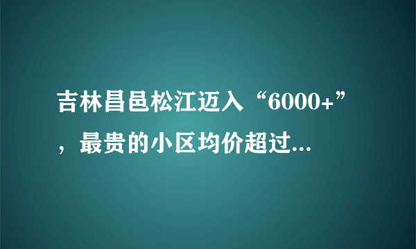 吉林昌邑松江迈入“6000+”，最贵的小区均价超过1万/平