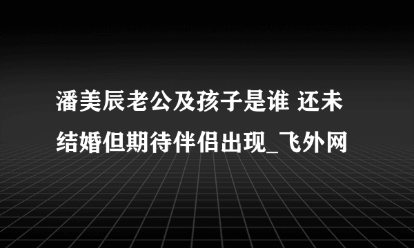 潘美辰老公及孩子是谁 还未结婚但期待伴侣出现_飞外网