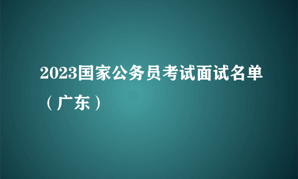 2023国家公务员考试面试名单（广东）