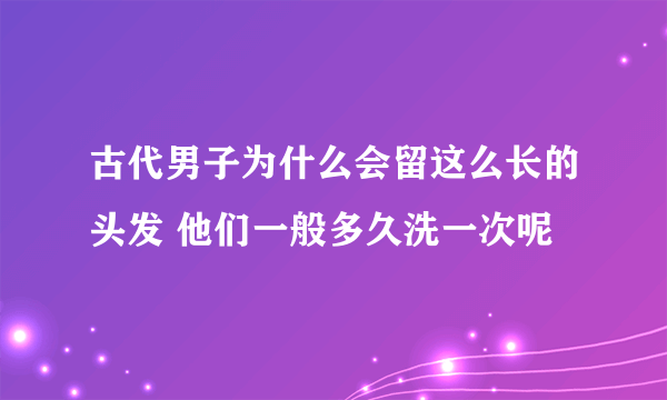 古代男子为什么会留这么长的头发 他们一般多久洗一次呢